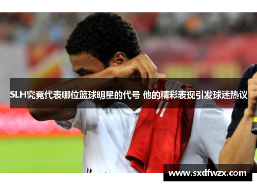 SLH究竟代表哪位篮球明星的代号 他的精彩表现引发球迷热议