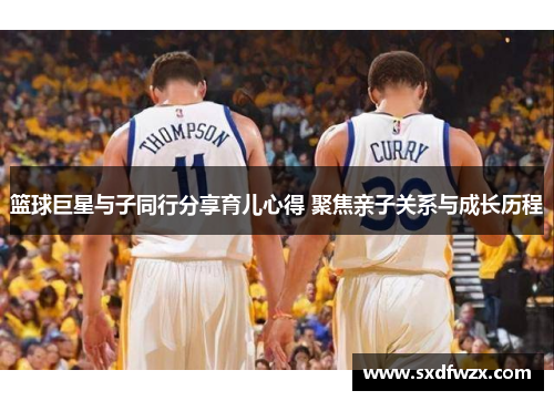 篮球巨星与子同行分享育儿心得 聚焦亲子关系与成长历程