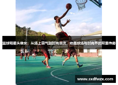 篮球明星头像女：从场上霸气到时尚潮流，她是球场与时尚界的双重传奇