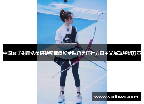 中国女子射箭队员拼搏精神激励全队奋勇前行为国争光展现坚韧力量